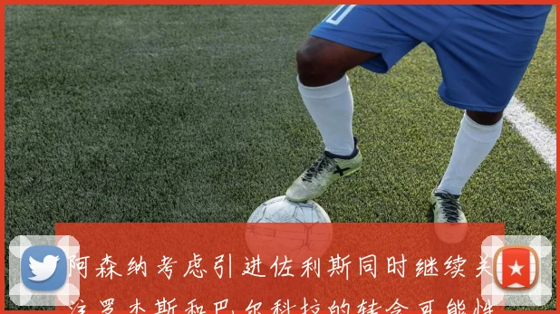 阿森纳考虑引进佐利斯同时继续关注罗杰斯和巴尔科拉的转会可能性