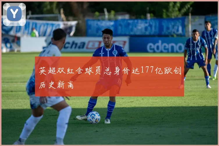 英超双红会球员总身价达177亿欧创历史新高