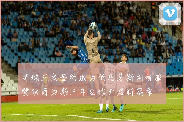 奇瑞正式签约成为伯恩茅斯训练服赞助商为期三年合作开启新篇章