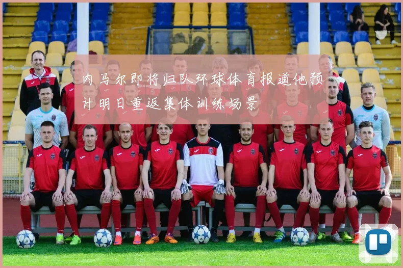 内马尔即将归队环球体育报道他预计明日重返集体训练场景