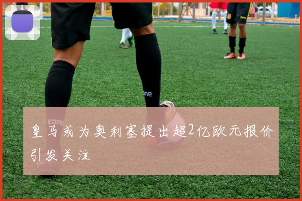 皇马或为奥利塞提出超2亿欧元报价引发关注