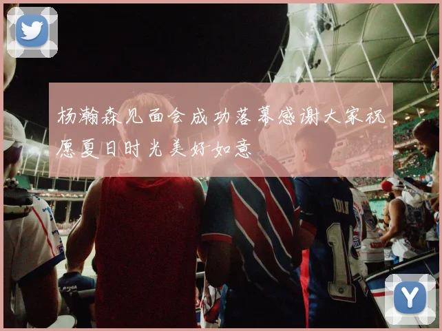 杨瀚森见面会成功落幕感谢大家祝愿夏日时光美好如意