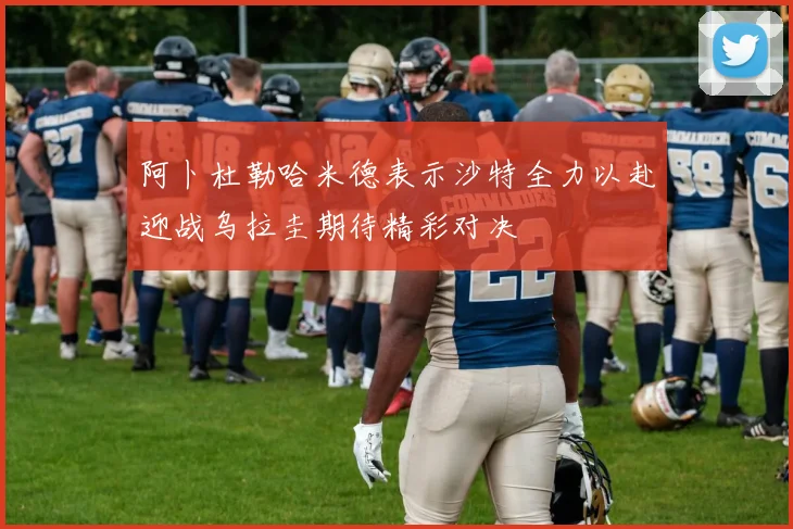 阿卜杜勒哈米德表示沙特全力以赴迎战乌拉圭期待精彩对决