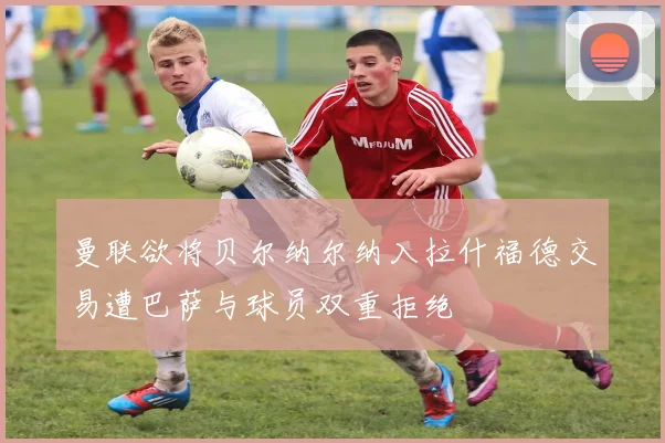 曼联欲将贝尔纳尔纳入拉什福德交易遭巴萨与球员双重拒绝