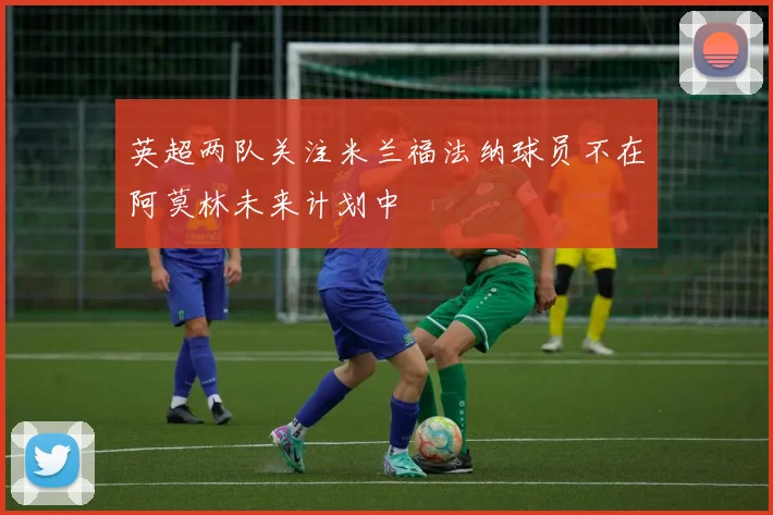 英超两队关注米兰福法纳球员不在阿莫林未来计划中