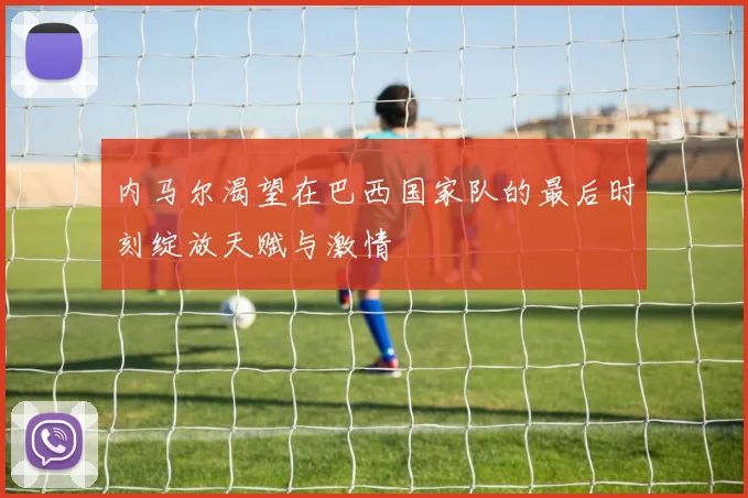 内马尔渴望在巴西国家队的最后时刻绽放天赋与激情