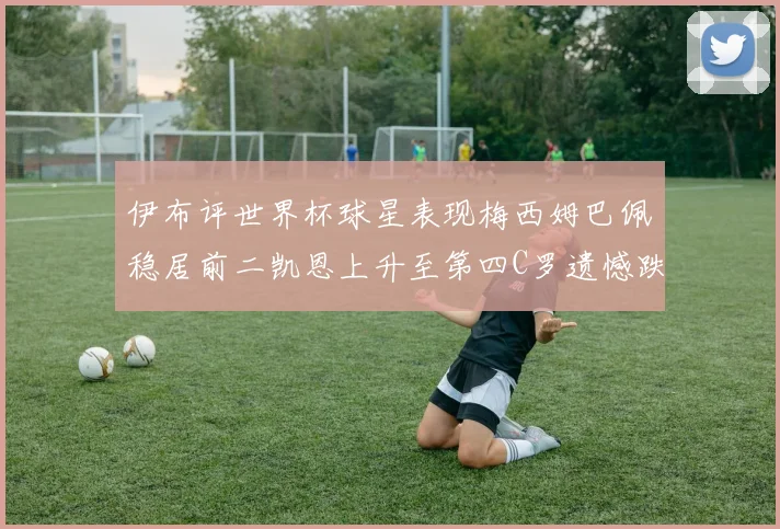 伊布评世界杯球星表现梅西姆巴佩稳居前二凯恩上升至第四C罗遗憾跌出前十