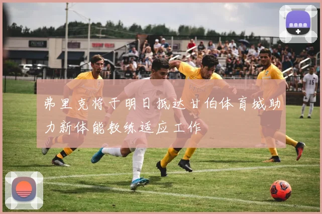 弗里克将于明日抵达甘伯体育城助力新体能教练适应工作