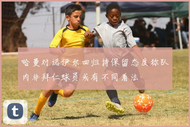 哈曼对诺伊尔回归持保留态度称队内非拜仁球员或有不同看法