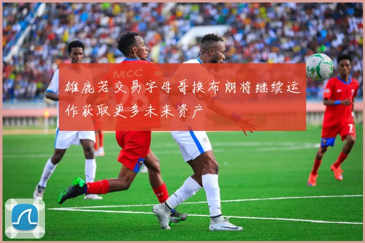 雄鹿若交易字母哥换布朗将继续运作获取更多未来资产