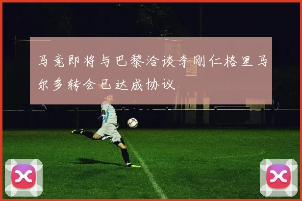 马竞即将与巴黎洽谈李刚仁格里马尔多转会已达成协议