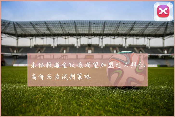 米体报道金玟哉渴望加盟尤文拜仁高价或为谈判策略