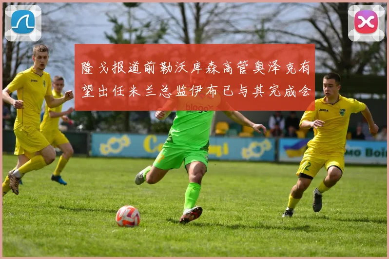 隆戈报道前勒沃库森高管奥泽克有望出任米兰总监伊布已与其完成会面