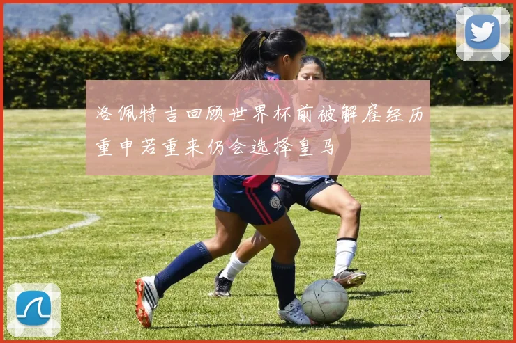 洛佩特吉回顾世界杯前被解雇经历重申若重来仍会选择皇马
