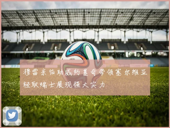 穆雷亲临助威约基奇带领塞尔维亚轻取瑞士展现强大实力
