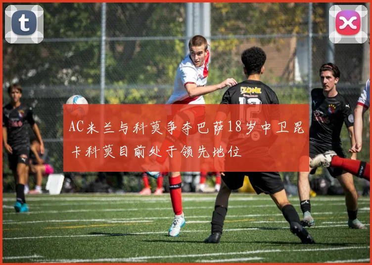 AC米兰与科莫争夺巴萨18岁中卫昆卡科莫目前处于领先地位