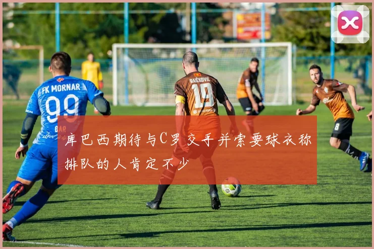 库巴西期待与C罗交手并索要球衣称排队的人肯定不少