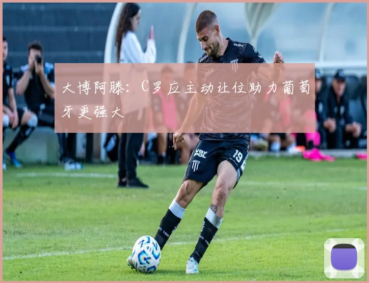 大博阿滕：C罗应主动让位助力葡萄牙更强大
