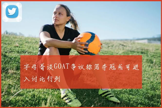 字母哥谈GOAT争议称若夺冠或可进入讨论行列