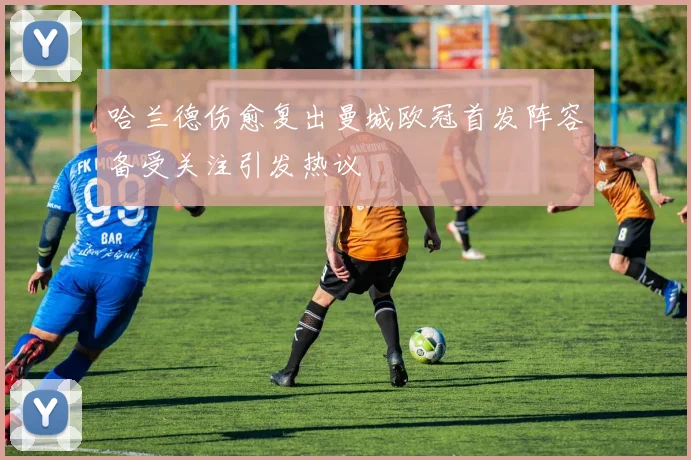 哈兰德伤愈复出曼城欧冠首发阵容备受关注引发热议